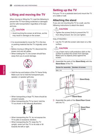 20
ENGENGLISH
ASSEMBLING AND PREPARING
Lifting and moving the TV
When moving or lifting the TV, read the following to
prevent the TV from being scratched or damaged
and for safe transportation regardless of its type
and size.
Setting up the TV
Attaching the stand
yy It is recommended to move the TV in the box
or packing material that the TV originally came
in.
yy Before moving or lifting the TV, disconnect the
power cord and all cables.
yy When holding the TV, the screen should face
away from you to avoid damage.
yy Hold the top and bottom of the TV frame firmly.
Make sure not to hold the transparent part,
speaker, or speaker grill area.
yy When transporting a large TV, there should be
at least 2 people.
yy When transporting the TV by hand, hold the
TV as shown in the following illustration.
yy When transporting the TV, do not expose the
TV to jolts or excessive vibration.
yy When transporting the TV, keep the TV
upright, never turn the TV on its side or tilt
towards the left or right.
yy Avoid touching the screen at all times, as this
may result in damage on the screen.
CAUTION
Only 47/55LW95**
1	 Lay the TV with the screen side down on a flat
surface.
yy Lay a foam mat or soft protective cloth on the
surface to protect the screen from damage.
Make sure no objects press against the
screen.
CAUTION
2	 Assemble the parts of the Stand Body with the
Stand Base of the TV.
Stand Body
Stand Base
3	 Assemble the parts of the Stand Rear Cover
with the TV.
Stand Rear
Cover
Screw for assembly Number of screws
M4 x 16 4
If you are not mounting the TV to a wall, use the
following instructions to attach the stand.
Put your TV on a pedestal stand and mount the TV
on a table or wall.
yy Tighten the screws firmly to prevent the TV
from tilting forward. Do not over tighten.
CAUTION
 