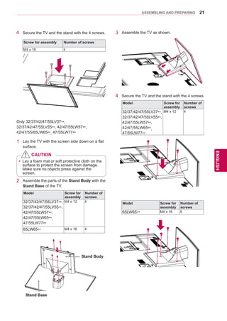 21
ENGENGLISH
ASSEMBLING AND PREPARING
Only 32/37/42/47/55LV37**,
32/37/42/47/55LV55**, 42/47/55LW57**,
42/47/55/65LW65**, 47/55LW77**
1	 Lay the TV with the screen side down on a flat
surface.
2	 Assemble the parts of the Stand Body with the
Stand Base of the TV.
4	 Secure the TV and the stand with the 4 screws.
yy Lay a foam mat or soft protective cloth on the
surface to protect the screen from damage.
Make sure no objects press against the
screen.
CAUTION
4	 Secure the TV and the stand with the 4 screws.
Screw for assembly Number of screws
M4 x 16 4
Stand Base
Stand Body
3	 Assemble the TV as shown.
Model Screw for
assembly
Number of
screws
32/37/42/47/55LV37**,
32/37/42/47/55LV55**,
42/47/55LW57**,
42/47/55LW65**,
47/55LW77**
M4 x 12 4
65LW65** M4 x 16 4
Model Screw for
assembly
Number of
screws
32/37/42/47/55LV37**,
32/37/42/47/55LV55**,
42/47/55LW57**,
42/47/55LW65**,
47/55LW77**
M4 x 12 4
Model Screw for
assembly
Number of
screws
65LW65** M4 x 16 5
 