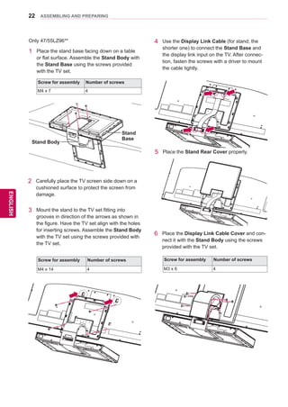 22
ENGENGLISH
ASSEMBLING AND PREPARING
1	 Place the stand base facing down on a table
or flat surface. Assemble the Stand Body with
the Stand Base using the screws provided
with the TV set.
Only 47/55LZ96**
Screw for assembly Number of screws
M4 x 7 4
2	 Carefully place the TV screen side down on a
cushioned surface to protect the screen from
damage.
3	 Mount the stand to the TV set fitting into
grooves in direction of the arrows as shown in
the figure. Have the TV set align with the holes
for inserting screws. Assemble the Stand Body
with the TV set using the screws provided with
the TV set.
Screw for assembly Number of screws
M4 x 14 4
4	 Use the Display Link Cable (for stand; the
shorter one) to connect the Stand Base and
the display link input on the TV. After connec-
tion, fasten the screws with a driver to mount
the cable tightly.
5	 Place the Stand Rear Cover properly.
6	 Place the Display Link Cable Cover and con-
nect it with the Stand Body using the screws
provided with the TV set.
Screw for assembly Number of screws
M3 x 6 4
Stand Body
Stand
Base
 
