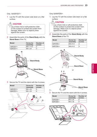 23
ENGENGLISH
ASSEMBLING AND PREPARING
2	 Assemble the parts of the Stand Body with the
Stand Base of the TV.
Model Screw for
assembly
Number of
screws
50PZ95** M5x14.5 3
60PZ95** M5x14.5 4
Stand Body
Only 50/60PZ57**
1	 Lay the TV with the screen side down on a flat
surface.
2	 Assemble the parts of the Stand Body with the
Stand Base of the TV.
Model Screw for
assembly
Number of
screws
50PZ57** M5 x 14.5 3
60PZ57** M5 x 24 3
3	 Secure the TV and the stand with the 4 screws.
Model Screw for
assembly
Number of
screws
50PZ57** M4 x 26 4
60PZ57** M4 x 28 4
yy Lay a foam mat or soft protective cloth
on the surface to protect the screen from
damage. Make sure no objects press
against the screen.
CAUTION
Only 50/60PZ95**
1	 Lay the TV with the screen side down on a flat
surface.
yy Lay a foam mat or soft protective cloth
on the surface to protect the screen from
damage. Make sure no objects press
against the screen.
CAUTION
Stand Body
Stand Base
Stand Body
Stand Base
Stand Base
or
3	 Secure the TV and the stand with the 4 screws.
Model Screw for
assembly
Number of
screws
50PZ95** M4 x 26 4
60PZ95** M4 x 28 4
 