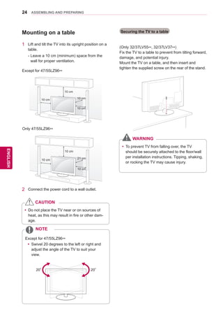 24
ENGENGLISH
ASSEMBLING AND PREPARING
Mounting on a table
1	 Lift and tilt the TV into its upright position on a
table.
-	Leave a 10 cm (minimum) space from the
wall for proper ventilation.
yy Do not place the TV near or on sources of
heat, as this may result in fire or other dam-
age.
CAUTION
yy Swivel 20 degrees to the left or right and
adjust the angle of the TV to suit your
view.
NOTE
2	 Connect the power cord to a wall outlet.
Securing the TV to a table
(Only 32/37LV55**, 32/37LV37**)
Fix the TV to a table to prevent from tilting forward,
damage, and potential injury.
Mount the TV on a table, and then insert and
tighten the supplied screw on the rear of the stand.
2020
yy To prevent TV from falling over, the TV
should be securely attached to the floor/wall
per installation instructions. Tipping, shaking,
or rocking the TV may cause injury.
WARNING
10 cm
10 cm 10 cm
10 cm
Except for 47/55LZ96**
10 cm
10 cm 21 cm
10 cm
Only 47/55LZ96**
Except for 47/55LZ96**
 