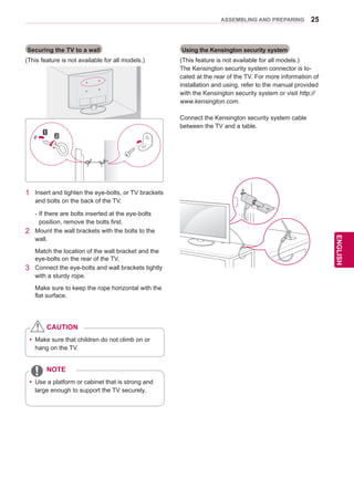 25
ENGENGLISH
ASSEMBLING AND PREPARING
Securing the TV to a wall
(This feature is not available for all models.)
1	 Insert and tighten the eye-bolts, or TV brackets
and bolts on the back of the TV.
-	If there are bolts inserted at the eye-bolts
position, remove the bolts first.
2	 Mount the wall brackets with the bolts to the
wall.
Match the location of the wall bracket and the
eye-bolts on the rear of the TV.
3	 Connect the eye-bolts and wall brackets tightly
with a sturdy rope.
Make sure to keep the rope horizontal with the
flat surface.
Using the Kensington security system
(This feature is not available for all models.)
The Kensington security system connector is lo-
cated at the rear of the TV. For more information of
installation and using, refer to the manual provided
with the Kensington security system or visit http://
www.kensington.com.
Connect the Kensington security system cable
between the TV and a table.
yy 	Use a platform or cabinet that is strong and
large enough to support the TV securely.
NOTE
yy Make sure that children do not climb on or
hang on the TV.
CAUTION
 