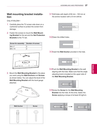 27
ENGENGLISH
ASSEMBLING AND PREPARING
Wall mounting bracket installa-
tion
1	 Carefully place the TV screen side down on a
cushioned surface to protect the screen from
damage.
2	 Fasten the screws to mount the Wall Mount-
ing Bracket for the set and the Set Protection
Brackets to the TV set.
Screw for assembly Number of screws
M4 x 7 2
M4 x 14 2
Only 47/55LZ96**
3	 Mount the Wall Mounting Bracket to the place
you want using the Wall Anchors and Screws
as shown below. You can adjust the level of the
Wall Mounting Bracket with the level gauge
attached.
3-1Drill holes with depth of 80 mm - 100 mm at
the anchor location with a 8 mm drill bit.
3-2Clean the drilled holes.
3-3Insert the Wall Anchor provided in the hole.
3-4Push the Wall Mounting Bracket to the wall
aligning with the hole. Make sure that the angle
adjusting knob is located on the upper side of
the Wall Mounting Bracket.
3-5Screw the Screw for the Wall Mounting
Bracket into the hole. At this time, fasten the
Screw applying a torque of at least 45 kgf•cm.
Wall Anchor Screw
 