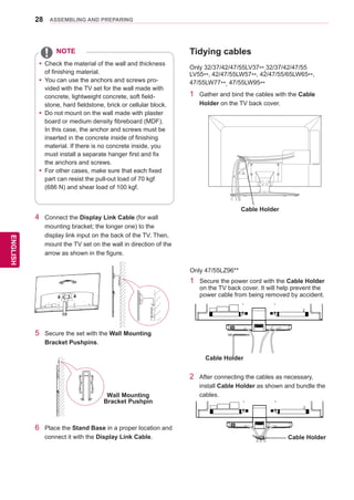 28
ENGENGLISH
ASSEMBLING AND PREPARING
4	 Connect the Display Link Cable (for wall
mounting bracket; the longer one) to the
display link input on the back of the TV. Then,
mount the TV set on the wall in direction of the
arrow as shown in the figure.
5	 Secure the set with the Wall Mounting
Bracket Pushpins.
6	 Place the Stand Base in a proper location and
connect it with the Display Link Cable.
Wall Mounting
Bracket Pushpin
yy 	Check the material of the wall and thickness
of finishing material.
yy 	You can use the anchors and screws pro-
vided with the TV set for the wall made with
concrete, lightweight concrete, soft field-
stone, hard fieldstone, brick or cellular block.
yy 	Do not mount on the wall made with plaster
board or medium density fibreboard (MDF).
In this case, the anchor and screws must be
inserted in the concrete inside of finishing
material. If there is no concrete inside, you
must install a separate hanger first and fix
the anchors and screws.
yy 	For other cases, make sure that each fixed
part can resist the pull-out load of 70 kgf
(686 N) and shear load of 100 kgf.
NOTE Tidying cables
Only 32/37/42/47/55LV37**,32/37/42/47/55
LV55**, 42/47/55LW57**, 42/47/55/65LW65**,
47/55LW77**, 47/55LW95**
1	 Gather and bind the cables with the Cable
Holder on the TV back cover.
Only 47/55LZ96**
1	 Secure the power cord with the Cable Holder
on the TV back cover. It will help prevent the
power cable from being removed by accident.
Cable Holder
2	 After connecting the cables as necessary,
install Cable Holder as shown and bundle the
cables.
Cable Holder
Cable Holder
 