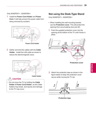 29
ENGENGLISH
ASSEMBLING AND PREPARING
Only 50/60PZ57**, 50/60PZ95**
1	 Install the Power Cord Holder and Power
Cord. It will help prevent the power cable from
being removed by accident.
2	 Gather and bind the cables with the Cable
Holder. Install the LAN cable as shown to
reduce the electromagnetic wave.
yy Do not move the TV by holding the Cable
Holder & Power Cord Holder, as the Cable
holders may break, and injuries and damage
to the TV may occur.
CAUTION
Cable Holder
Power Cord Holder
Not using the Desk-Type Stand
Only 50/60PZ57**, 50/60PZ95**
yy When installing the wall mounting bracket,
use the Protection cover. This will protect the
opening from accumulating dust and dirt.
1	 Push the supplied protection cover into the
opening at the bottom of the TV until it locks in
place.
Protection cover
2	 Attach the protection tape as shown in the
figure below to keep the protection cover
secure while moving the TV set.
Protection tape
 