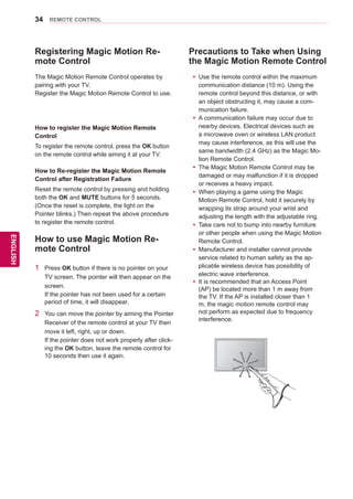 34
ENGENGLISH
REMOTE CONTROL
Precautions to Take when Using
the Magic Motion Remote Control
yy Use the remote control within the maximum
communication distance (10 m). Using the
remote control beyond this distance, or with
an object obstructing it, may cause a com-
munication failure.
yy A communication failure may occur due to
nearby devices. Electrical devices such as
a microwave oven or wireless LAN product
may cause interference, as this will use the
same bandwidth (2.4 GHz) as the Magic Mo-
tion Remote Control.
yy The Magic Motion Remote Control may be
damaged or may malfunction if it is dropped
or receives a heavy impact.
yy When playing a game using the Magic
Motion Remote Control, hold it securely by
wrapping its strap around your wrist and
adjusting the length with the adjustable ring.
yy Take care not to bump into nearby furniture
or other people when using the Magic Motion
Remote Control.
yy Manufacturer and installer cannot provide
service related to human safety as the ap-
plicable wireless device has possibility of
electric wave interference.
yy It is recommended that an Access Point
(AP) be located more than 1 m away from
the TV. If the AP is installed closer than 1
m, the magic motion remote control may
not perform as expected due to frequency
interference.
Registering Magic Motion Re-
mote Control
The Magic Motion Remote Control operates by
pairing with your TV.
Register the Magic Motion Remote Control to use.
How to register the Magic Motion Remote
Control
To register the remote control, press the OK button
on the remote control while aiming it at your TV.
How to Re-register the Magic Motion Remote
Control after Registration Failure
Reset the remote control by pressing and holding
both the OK and MUTE buttons for 5 seconds.
(Once the reset is complete, the light on the
Pointer blinks.) Then repeat the above procedure
to register the remote control.
How to use Magic Motion Re-
mote Control
1	 Press OK button if there is no pointer on your
TV screen. The pointer will then appear on the
screen.
If the pointer has not been used for a certain
period of time, it will disappear.
2	 You can move the pointer by aiming the Pointer
Receiver of the remote control at your TV then
move it left, right, up or down.
If the pointer does not work properly after click-
ing the OK button, leave the remote control for
10 seconds then use it again.
ENTER CHVOLMENUINPUT
 