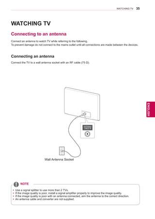 35
ENGENGLISH
WATCHING TV
WATCHING TV
Connecting to an antenna
Connect an antenna to watch TV while referring to the following.
To prevent damage do not connect to the mains outlet until all connections are made between the devices.
Connecting an antenna
yy Use a signal splitter to use more than 2 TVs.
yy If the image quality is poor, install a signal amplifier properly to improve the image quality.
yy If the image quality is poor with an antenna connected, aim the antenna to the correct direction.
yy An antenna cable and converter are not supplied.
NOTE
ANTENNA/
CABLE IN
Wall Antenna Socket
Connect the TV to a wall antenna socket with an RF cable (75 Ω).
 