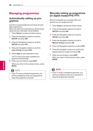 38
ENGENGLISH
WATCHING TV
Managing programmes
Automatically setting up pro-
gramme
Use this to automatically find and store all avail-
able programmes.
When you start auto programming, all previously
stored service information will be deleted.
1	 Press Home to access the Home menus.
2	 Press the Navigation buttons to scroll to
SETUP and press OK.
3	 Press the Navigation buttons to scroll to
SETUP and press OK.
4	 Press the Navigation buttons to scroll to
Auto Tuning and press OK.
5	 Select Start to start automatic tuning.
The TV scans and saves available pro-
grammes automatically.
6	 When you are finished, press EXIT.
When you return to the previous menu, press
BACK.
yy If the TV scans a blocked programme, you
will be prompted to enter your password to
keep the programme scanned.
NOTE
1	 Press Home to access the Home menus.
2	 Press the Navigation buttons to scroll to
SETUP and press OK.
3	 Press the Navigation buttons to scroll to
SETUP and press OK.
4	 Press the Navigation buttons to scroll to
Manual Tuning and press OK.
5	 Press the Navigation buttons to scroll to DTV.
6	 Press the Navigation buttons to scroll to the
desired channel number and press OK.
7	 When you are finished, press EXIT.
When you return to the previous menu, press
BACK.
Manually setting up programme
(In digital mode)
Manual Tuning lets you manually add a pro-
gramme to your programme list.
yy If the TV scans a blocked programme, you
will be prompted to enter your password to
keep the programme scanned.
(Only DTV)
NOTE
 