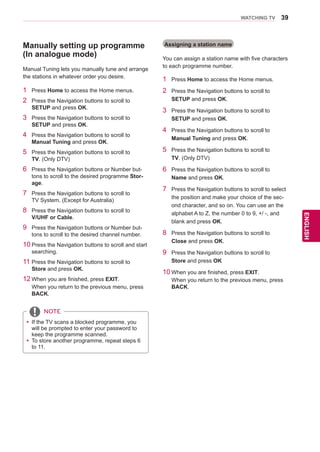 39
ENGENGLISH
WATCHING TV
Manually setting up programme
(In analogue mode)
Manual Tuning lets you manually tune and arrange
the stations in whatever order you desire.
Assigning a station name
You can assign a station name with five characters
to each programme number.
yy If the TV scans a blocked programme, you
will be prompted to enter your password to
keep the programme scanned.
yy To store another programme, repeat steps 6
to 11.
1	 Press Home to access the Home menus.
2	 Press the Navigation buttons to scroll to
SETUP and press OK.
3	 Press the Navigation buttons to scroll to
SETUP and press OK.
4	 Press the Navigation buttons to scroll to
Manual Tuning and press OK.
5	 Press the Navigation buttons to scroll to
TV. (Only DTV)
6	 Press the Navigation buttons or Number but-
tons to scroll to the desired programme Stor-
age.
7	 Press the Navigation buttons to scroll to
TV System. (Except for Australia)
8	 Press the Navigation buttons to scroll to
V/UHF or Cable.
9	 Press the Navigation buttons or Number but-
tons to scroll to the desired channel number.
10	Press the Navigation buttons to scroll and start
searching.
11	Press the Navigation buttons to scroll to
Store and press OK.
12	When you are finished, press EXIT.
When you return to the previous menu, press
BACK.
1	 Press Home to access the Home menus.
2	 Press the Navigation buttons to scroll to
SETUP and press OK.
3	 Press the Navigation buttons to scroll to
SETUP and press OK.
4	 Press the Navigation buttons to scroll to
Manual Tuning and press OK.
5	 Press the Navigation buttons to scroll to
TV. (Only DTV)
6	 Press the Navigation buttons to scroll to
Name and press OK.
7	 Press the Navigation buttons to scroll to select
the position and make your choice of the sec-
ond character, and so on. You can use an the
alphabet A to Z, the number 0 to 9, +/ -, and
blank and press OK.
8	 Press the Navigation buttons to scroll to
Close and press OK.
9	 Press the Navigation buttons to scroll to
Store and press OK
10	When you are finished, press EXIT.
When you return to the previous menu, press
BACK.
NOTE
 