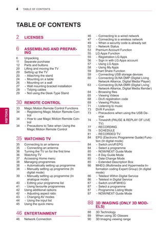 4
ENGENGLISH
TABLE OF CONTENTS
TABLE OF CONTENTS
2	 LICENSES
6	 ASSEMBLING AND PREPAR-
ING
6	 Unpacking
11	 Separate purchase
12	 Parts and buttons
20	 Lifting and moving the TV
20	 Setting up the TV
20	 -	Attaching the stand
24	 -	Mounting on a table
26	 -	Mounting on a wall
27	 -	Wall mounting bracket installation
28	 -	Tidying cables
29	 -	Not using the Desk-Type Stand
30	 REMOTE CONTROL
33	 Magic Motion Remote Control Functions
34	 -	Registering Magic Motion Remote Con-
trol
34	 -	How to use Magic Motion Remote Con-
trol
34	 -	Precautions to Take when Using the
Magic Motion Remote Control
35	 WATCHING TV
35	 Connecting to an antenna
35	 -	Connecting an antenna
36	 Turning the TV on for the first time
36	 Watching TV
37	 Accessing Home menu
38	 Managing programmes
38	 -	Automatically setting up programme
38	 -	Manually setting up programme (In
digital mode)
39	 -	Manually setting up programme (In
analogue mode)
40	 -	Editing your programme list
41	 -	Using favourite programmes
42	 Using additional options
42	 -	Adjusting aspect ratio
43	 -	Changing AV modes
44	 -	Using the input list
45	 Using the quick menu
46	 ENTERTAINMENT
46	 Network Connection
46	 -	Connecting to a wired network
47	 -	Connecting to a wireless network
49	 -	When a security code is already set
52	 -	Network Status
53	 Premium Account Function
55	 LG Apps Function
55	 -	Registration LG Apps
56	 -	Sign in with LG Apps account
57	 -	Using LG Apps
58	 -	Using My Apps
59	 Smart Share Function
59	 -	Connecting USB storage devices
60	 -	Connecting DLNA DMP (Digital Living
Network Alliance, Digital Media Player)
63	 -	Connecting DLNA DMR (Digital Living
Network Alliance, Digital Media Render)
64	 -	Browsing files
65	 -	Viewing Videos
68	 -	DivX registration code
69	 -	Viewing Photos
71	 -	Listening to music
73	 DVR Function
73	 -	Precautions when using the USB De-
vice
74	 -	Timeshift (PAUSE & REPLAY OF LIVE
TV)
77	 -	RECORDING
78	 -	SCHEDULE
81	 -	RECORDED TV
84	 EPG (Electronic ����������������������Programme�������������Guide) �����Func-
tion (In digital mode)
84	 -	Switch on/off EPG
84	 -	Select a programme
85	 -	NOW/NEXT Guide Mode
85	 -	8 Day Guide Mode
85	 -	Date Change Mode
85	 -	Extended Description Box
86	 MHEG (Multimedia and Hypermedia In-
formation coding Expert Group) (In digital
mode)
86	 -	Teletext Within Digital Service
86	 -	Teletext in Digital Service
87	 -	Switch on/off MHEG
87	 -	Select a programme
87	 -	Programme Listing Mode
87	 -	NOW/NEXT Guide Mode
88	 3D IMAGING (ONLY 3D MOD-
ELS)
88	 3D Technology
89	 When using 3D Glasses
90	 3D Imaging viewing range
 