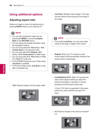 42
ENGENGLISH
WATCHING TV
Using additional options
Adjusting aspect ratio
Resize an image to view at its optimal size by
pressing RATIO while you are watching TV.
yy You can also change the image size by
pressing Q. MENU or accessing Aspect
Ratio in the PICTURE menus.
yy You can adjust the enlarge proportion using
the Navigation buttons.
yy You can only select 4:3, 16:9 (Wide), 14:9,
Cinema Zoom in Component mode.
yy You can only select 4:3, Original, 16:9
(Wide), 14:9, Cinema Zoom in HDMI mode.
yy You can only select 4:3, 16:9 (Wide) in RGB-
PC, HDMI-PC mode only.
yy In DTV/HDMI/Component (over 720p) mode,
Just Scan is available.
yy In DTV(over 576p) mode, Just Scan is avail-
able in Australia only.
NOTE
- 	 16:9: Resizes images to fit the screen width.
- 	 Just Scan: Displays video images in the origi-
nal size without removing parts of the edge of
the image.
yy If you select Just Scan, you may see image
noises at the edge or edges of the screen.
NOTE
- 	 4:3: Resizes images to the previous standard
4:3.
-	 Full Wide(Only DTV): When TV receives the
wide screen signal,it will let you adjust the
picture horizontally or vertically, in a linear
proportion,to fill the entire screen fully.
	 4:3 and 14:9 video is supported in full screen
without any video distortion through DTV
input.
- 	 Original: When your TV receives a wide
screen signal it will automatically change to the
picture format broadcasted.
Just Scan
Original Original
or
Full WideFull Wide or
 