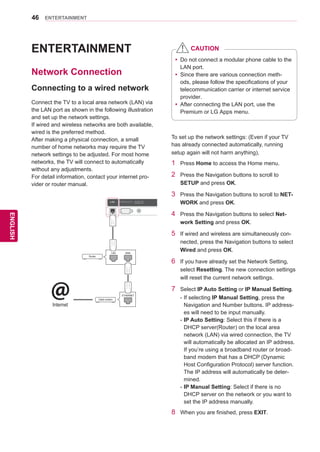 46
ENGENGLISH
ENTERTAINMENT
ENTERTAINMENT
Network Connection
Connecting to a wired network
Connect the TV to a local area network (LAN) via
the LAN port as shown in the following illustration
and set up the network settings.
If wired and wireless networks are both available,
wired is the preferred method.
After making a physical connection, a small
number of home networks may require the TV
network settings to be adjusted. For most home
networks, the TV will connect to automatically
without any adjustments.
For detail information, contact your internet pro-
vider or router manual.
RS-232CIN(CONTROLSERVICE)
IN1IN2IN3IN4
LAN RGB IN (PC) OPTICALDIGITAL
AUDIOOUT
PTICALDIGITTICALDIGITAUDIO IN
(RGB/DVI)
AUDIO INAUDIO IN ANTENNA/
CABLE IN
ANTENNAANTENNA
AV IN 2
AUDIO / VIDEO
COMPONENT IN 2
AUDIO / Y PB PR
H/P
WIRELESS
CONTROL
AUDIOVIDEOL/MONOR
AV IN 1
COMPONENT
IN 1
AUDIO
RLYPBPR
VIDEO
/DVI/DVI/DVI/DVI
Router
LAN WAN
Cable modem
ETHERNET@Internet
USBIN1
HDDIN
USBIN2
USBApps
To set up the network settings: (Even if your TV
has already connected automatically, running
setup again will not harm anything),
1	 Press Home to access the Home menu.
2	 Press the Navigation buttons to scroll to
SETUP and press OK.
3	 Press the Navigation buttons to scroll to NET-
WORK and press OK.
4	 Press the Navigation buttons to select Net-
work Setting and press OK.
5	 If wired and wireless are simultaneously con-
nected, press the Navigation buttons to select
Wired and press OK.
6	 If you have already set the Network Setting,
select Resetting. The new connection settings
will reset the current network settings.
7	 Select IP Auto Setting or IP Manual Setting.
-	If selecting IP Manual Setting, press the
Navigation and Number buttons. IP address-
es will need to be input manually.
-	IP Auto Setting: Select this if there is a
DHCP server(Router) on the local area
network (LAN) via wired connection, the TV
will automatically be allocated an IP address.
If you’re using a broadband router or broad-
band modem that has a DHCP (Dynamic
Host Configuration Protocol) server function.
The IP address will automatically be deter-
mined.
-	IP Manual Setting: Select if there is no
DHCP server on the network or you want to
set the IP address manually.
8	 When you are finished, press EXIT.
yy Do not connect a modular phone cable to the
LAN port.
yy Since there are various connection meth-
ods, please follow the specifications of your
telecommunication carrier or internet service
provider.
yy After connecting the LAN port, use the
Premium or LG Apps menu.
CAUTION
 