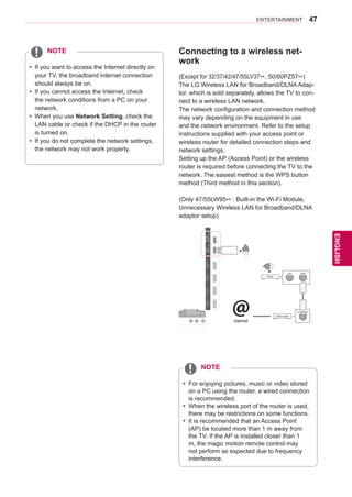 47
ENGENGLISH
ENTERTAINMENT
Connecting to a wireless net-
work
(Except for 32/37/42/47/55LV37**, 50/60PZ57**)
The LG Wireless LAN for Broadband/DLNA Adap-
tor, which is sold separately, allows the TV to con-
nect to a wireless LAN network.
The network configuration and connection method
may vary depending on the equipment in use
and the network environment. Refer to the setup
instructions supplied with your access point or
wireless router for detailed connection steps and
network settings.
Setting up the AP (Access Point) or the wireless
router is required before connecting the TV to the
network. The easiest method is the WPS button
method (Third method in this section).
(Only 47/55LW95** : Built-in the Wi-Fi Module,
Unnecessary Wireless LAN for Broadband/DLNA
adaptor setup)
IN1IN2IN3IN4
LAN RGB IN (PC) OPTICALDIGITAL
AUDIOOUT
PTICALDIGITTICALDIGITAUDIO IN
(RGB/DVI)
AUDIO INAUDIO IN ANTENNA/
CABLE IN
ANTENNAANTENNA
AV IN 2
AUDIO / VIDEO
COMPONENT IN 2
AUDIO / Y PB PR
H/P
RS-232CIN(CONTROLSERVICE)
WIRELESS
CONTROL
AUDIOVIDEOL/MONOR
AV IN 1
COMPONENT
IN 1
AUDIO
RLYPBPR
VIDEO
/DVI/DVI/DVI/DVI
Router
LAN WAN
Cable modem
ETHERNET@Internet
HDDIN
USBIN1
USBApps
USBIN2
yy If you want to access the Internet directly on
your TV, the broadband internet connection
should always be on.
yy If you cannot access the Internet, check
the network conditions from a PC on your
network.
yy When you use Network Setting, check the
LAN cable or check if the DHCP in the router
is turned on.
yy If you do not complete the network settings,
the network may not work properly.
NOTE
yy For enjoying pictures, music or video stored
on a PC using the router, a wired connection
is recommended.
yy When the wireless port of the router is used,
there may be restrictions on some functions.
yy It is recommended that an Access Point
(AP) be located more than 1 m away from
the TV. If the AP is installed closer than 1
m, the magic motion remote control may
not perform as expected due to frequency
interference.
NOTE
 