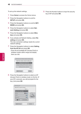 48
ENGENGLISH
ENTERTAINMENT
1	 Press Home to access the Home menus.
2	 Press the Navigation buttons to scroll to
SETUP and press OK.
3	 Press the Navigation buttons to scroll to NET-
WORK and press OK.
4	 Press the Navigation buttons to select Net-
work Setting and press OK.
5	 Press the Navigation buttons to select Wire-
less and press OK.
6	 If you already set Network Setting, select Re-
setting and press OK.
The new connection settings resets the current
network settings.
7	 Press the Navigation buttons to select Setting
from the AP list and press OK.
-	Scan the all available AP (Access Point) or
wireless routers within range and display
them as a list.
9	 Press the Number buttons to Input the security
key of AP and press OK.
Selecting the wireless network setting type
Select the wireless network setting type.
Setting from the AP list
Simple setting (WPS-button mode)
Setting Ad-hoc network
ꕉ Previous ꕯ Exit
ꔉ Next
8	 Press the Navigation buttons to select an AP
(Access Point) or wireless router on the list. (If
your AP is secured, you will prompted for the
key.) And press OK.
Selecting AP
Previous Exit
Select AP you want to connect.
Page 1/1
Input the new SSID
iptime
ASW
Network1
PIN Connect
Access Point
Search
To set up the network settings,
 