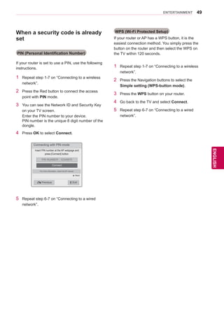 49
ENGENGLISH
ENTERTAINMENT
When a security code is already
set
PIN (Personal Identification Number)
If your router is set to use a PIN, use the following
instructions.
1	 Repeat step 1-7 on “Connecting to a wireless
network”.
2	 Press the Red button to connect the access
point with PIN mode.
3	 You can see the Network ID and Security Key
on your TV screen.
Enter the PIN number to your device.
PIN number is the unique 8 digit number of the
dongle.
4	 Press OK to select Connect.
WPS (Wi-Fi Protected Setup)
If your router or AP has a WPS button, it is the
easiest connection method. You simply press the
button on the router and then select the WPS on
the TV within 120 seconds.
1	 Repeat step 1-7 on “Connecting to a wireless
network”.
2	 Press the Navigation buttons to select the
Simple setting (WPS-button mode).
3	 Press the WPS button on your router.
4	 Go back to the TV and select Connect.
5	 Repeat step 6-7 on “Connecting to a wired
network”.
Connecting with PIN mode
Insert PIN number at the AP webpage and
press [Connect] button.
PIN NUMBER : 12345670
Connect
ꕉ Previous
For more information, check the AP manual.
ꕯ Exit
ꔉ Next
5	 Repeat step 6-7 on “Connecting to a wired
network”.
 