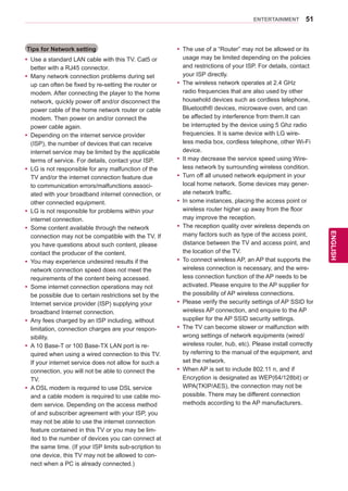 51
ENGENGLISH
ENTERTAINMENT
Tips for Network setting
yy Use a standard LAN cable with this TV. Cat5 or
better with a RJ45 connector.
yy Many network connection problems during set
up can often be fixed by re-setting the router or
modem. After connecting the player to the home
network, quickly power off and/or disconnect the
power cable of the home network router or cable
modem. Then power on and/or connect the
power cable again.
yy Depending on the internet service provider
(ISP), the number of devices that can receive
internet service may be limited by the applicable
terms of service. For details, contact your ISP.
yy LG is not responsible for any malfunction of the
TV and/or the internet connection feature due
to communication errors/malfunctions associ-
ated with your broadband internet connection, or
other connected equipment.
yy LG is not responsible for problems within your
internet connection.
yy Some content available through the network
connection may not be compatible with the TV. If
you have questions about such content, please
contact the producer of the content.
yy You may experience undesired results if the
network connection speed does not meet the
requirements of the content being accessed.
yy Some internet connection operations may not
be possible due to certain restrictions set by the
Internet service provider (ISP) supplying your
broadband Internet connection.
yy Any fees charged by an ISP including, without
limitation, connection charges are your respon-
sibility.
yy A 10 Base-T or 100 Base-TX LAN port is re-
quired when using a wired connection to this TV.
If your internet service does not allow for such a
connection, you will not be able to connect the
TV.
yy A DSL modem is required to use DSL service
and a cable modem is required to use cable mo-
dem service. Depending on the access method
of and subscriber agreement with your ISP, you
may not be able to use the internet connection
feature contained in this TV or you may be lim-
ited to the number of devices you can connect at
the same time. (If your ISP limits sub-scription to
one device, this TV may not be allowed to con-
nect when a PC is already connected.)
yy The use of a “Router” may not be allowed or its
usage may be limited depending on the policies
and restrictions of your ISP. For details, contact
your ISP directly.
yy The wireless network operates at 2.4 GHz
radio frequencies that are also used by other
household devices such as cordless telephone,
Bluetooth® devices, microwave oven, and can
be affected by interference from them.It can
be interrupted by the device using 5 Ghz radio
frequencies. It is same device with LG wire-
less media box, cordless telephone, other Wi-Fi
device.
yy It may decrease the service speed using Wire-
less network by surrounding wireless condition.
yy Turn off all unused network equipment in your
local home network. Some devices may gener-
ate network traffic.
yy In some instances, placing the access point or
wireless router higher up away from the floor
may improve the reception.
yy The reception quality over wireless depends on
many factors such as type of the access point,
distance between the TV and access point, and
the location of the TV.
yy To connect wireless AP, an AP that supports the
wireless connection is necessary, and the wire-
less connection function of the AP needs to be
activated. Please enquire to the AP supplier for
the possibility of AP wireless connections.
yy Please verify the security settings of AP SSID for
wireless AP connection, and enquire to the AP
supplier for the AP SSID security settings.
yy The TV can become slower or malfunction with
wrong settings of network equipments (wired/
wireless router, hub, etc). Please install correctly
by referring to the manual of the equipment, and
set the network.
yy When AP is set to include 802.11 n, and if
Encryption is designated as WEP(64/128bit) or
WPA(TKIP/AES), the connection may not be
possible. There may be different connection
methods according to the AP manufacturers.
 