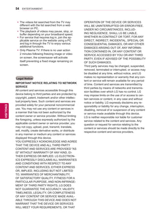 54
ENGENGLISH
ENTERTAINMENT
Legal Notice
IMPORTANT NOTICE RELATING TO NETWORK
SERVICE
All content and services accessible through this
device belong to third parties and are protected by
copyright, patent, trademark and/or other intellec-
tual property laws. Such content and services are
provided solely for your personal noncommercial
use. You may not use any content or services in
a manner that has not been authorized by the
content owner or service provider. Without limiting
the foregoing, unless expressly authorized by the
applicable content owner or service provider, you
may not copy, upload, post, transmit, translate,
sell, modify, create derivative works, or distribute
in any manner or medium any content or services
displayed through this device.
YOU EXPRESSLY ACKNOWLEDGE AND AGREE
THAT THE DEVICE AND ALL THIRD PARTY
CONTENT AND SERVICES ARE PROVIDED AS
IS WITHOUT WARRANTY OF ANY KIND, EI-
THER EXPRESS OR IMPLIED. LG ELECTRON-
ICS EXPRESSLY DISCLAIMS ALL WARRANTIES
AND CONDITIONS WITH RESPECT TO ANY
CONTENT AND SERVICES, EITHER EXPRESS
OR, IMPLIED, INCLUDING BUT NOT LIMITED
TO, WARRANTIES OF MERCHANTABILITY,
OF SATISFACTORY QUALITY, FITNESS FOR A
PARTICULAR PURPOSE, AND NON-INFRINGE-
MENT OF THIRD PARTY RIGHTS. LG DOES
NOT GUARANTEE THE ACCURACY, VALIDITY,
TIMELINESS, LEGALITY, OR COMPLETENESS
OF ANY CONTENT OR SERVICE MADE AVAIL-
ABLE THROUGH THIS DEVICE AND DOES NOT
WARRANT THAT THE DEVICE OR SERVICES
WILL MEET YOUR REQUIREMENTS, OR THAT
OPERATION OF THE DEVICE OR SERVICES
WILL BE UNINTERRUPTED OR ERROR-FREE.
UNDER NO CIRCUMSTANCES, INCLUD-
ING NEGLIGENCE, SHALL LG BE LIABLE,
WHETHER IN CONTRACT OR TORT, FOR ANY
DIRECT, INDIRECT, INCIDENTAL, SPECIAL OR
CONSEQUENTIAL DAMAGES, OR ANY OTHER
DAMAGES ARISING OUT OF, ANY INFORMA-
TION CONTAINED IN, OR ANY CONTENT OR
SERVICE ACCESSED BY YOU OR ANY THIRD
PARTY, EVEN IF ADVISED OF THE POSSIBILITY
OF SUCH DAMAGES.
Third party services may be changed, suspended,
removed, terminated or interrupted, or access may
be disabled at any time, without notice, and LG
makes no representation or warranty that any con-
tent or service will remain available for any period
of time. Content and services are transmitted by
third parties by means of networks and transmis-
sion facilities over which LG has no control. LG
may impose limits on the use of or access to cer-
tain services or content, in any case and without
notice or liability. LG expressly disclaims any re-
sponsibility or liability for any change, interruption,
disabling, removal of or suspension of any content
or service made available through this device.
LG is neither responsible nor liable for customer
service related to the content and services. Any
question or request for service relating to the
content or services should be made directly to the
respective content and service providers.
yy The videos list searched from the TV may
different with the list searched from a web
browser on PC.
yy The playback of videos may pause, stop, or
buffer depending on your broadband speed.
yy For service that requires log in, join the ap-
plicable service on the website using a PC
and log in through the TV to enjoy various
additional functions.
yy Only Plasma TV: If there is no user action
2 minutes following freezing image or video
on screen, the screensaver will activate
itself preventing a fixed image remaining on
screen.
 