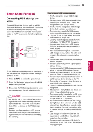 59
ENGENGLISH
ENTERTAINMENT
Smart Share Function
Connecting USB storage de-
vices
Connect USB storage devices such as a USB
flash drive or external hard drive to the TV and use
multimedia features (See Browsing files).
Connect a USB flash drive or USB memory card
reader to the TV as shown in the following illustra-
tion.
To disconnect a USB storage device, make sure to
end the connection properly to prevent damages
to the TV or files.
1	 Press Q.MENU to access the quick menus.
2	 Press the Navigation buttons to scroll to USB
Device and press OK.
3	 Disconnect the USB storage device only when
the message says that it is safe to remove.
IN1(ARC)IN2IN3IN4
AV IN 2
AUDIO / VIDEO
COMPONENT IN 2
AUDIO / Y PB PR
H/P
/DVI/DVI/DVI/DVIHDDIN
USBIN1
USBApps
USBIN2
or
Tips for using USB storage devices
yy The TV recognizes only a USB storage
device.
yy If you connect a USB storage device to the
TV through a USB hub, your TV may not
recognize the USB storage device.
yy The TV may not recognize a USB storage
device that requires a special driver.
yy The recognition speed of a USB storage
device may differ depending on the device.
yy Only use a USB storage device which has
normal music or image files.
yy Use only USB storage devices that are for-
matted as a FAT 32 or NTFS file system.
yy You may need to connect a USB storage
device to an external power supply with a
power adapter.
yy If the TV does not recognize a connected
USB storage device, replace the cable and
try again. Do not use an excessively long
cable.
yy The TV does not support some USB storage
devices properly.
yy You can use a multi-partition (up to 4) USB
storage device.
yy You can use up to 4 USB storage devices at
a time by using a USB multi-card reader.
yy The file alignment method of a USB storage
device is similar to the one of Window XP.
yy You cannot create or delete a folder saved in
a USB storage device directly on the TV.
yy The number of characters for a file name is
up to 100 English characters.
yy Up to 1000 including folders and files can be
recognized.
yy If there are too many folders and files in one
folder, it may not operate properly.
yy The recommended capacity for a USB exter-
nal hard disk is 1 TB or less and for a USB
storage device is 32 GB or less.
yy If a USB external hard disk with the Energy
Saving feature does not work, turn the USB
external hard disk off and on again to make
it work properly. For more information, refer
to the user manual of the USB external hard
disk.
yy USB storage devices below USB 2.0 are
supported as well. But they may not work
properly in the movie list.
yy The electrostatic can cause USB device’s
malfunction. In this case, USB Device has to
be plugged again.
yy Do not turn the TV off or remove a USB stor-
age device while the USB storage device is
connected to the TV, as this could result in
loss of files or damage to the USB storage
device.
yy Back up your files saved on a USB storage
device frequently, as you may lose or dam-
age the files and this may be not covered by
the warranty.
CAUTION
 