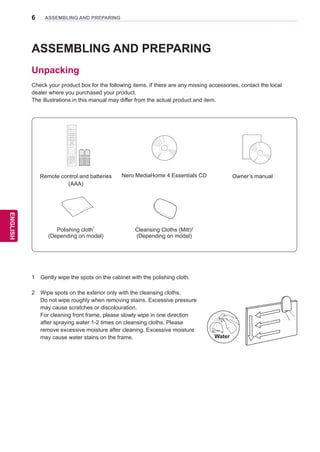 6
ENGENGLISH
ASSEMBLING AND PREPARING
Remote control and batteries
(AAA)
Nero MediaHome 4 Essentials CD Owner’s manual
Polishing cloth1
(Depending on model)
Cleansing Cloths (Mitt)2
(Depending on model)
ASSEMBLING AND PREPARING
Unpacking
Check your product box for the following items. If there are any missing accessories, contact the local
dealer where you purchased your product.
The illustrations in this manual may differ from the actual product and item.
1 	 Gently wipe the spots on the cabinet with the polishing cloth.
Water
2 	 Wipe spots on the exterior only with the cleansing cloths.
Do not wipe roughly when removing stains. Excessive pressure
may cause scratches or discolouration.
For cleaning front frame, please slowly wipe in one direction
after spraying water 1-2 times on cleansing cloths. Please
remove excessive moisture after cleaning. Excessive moisture
may cause water stains on the frame.
 