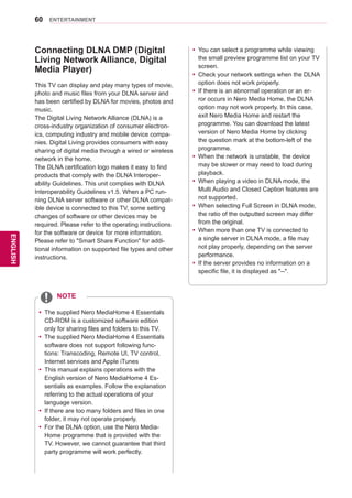 60
ENGENGLISH
ENTERTAINMENT
Connecting DLNA DMP (Digital
Living Network Alliance, Digital
Media Player)
This TV can display and play many types of movie,
photo and music files from your DLNA server and
has been certified by DLNA for movies, photos and
music.
The Digital Living Network Alliance (DLNA) is a
cross-industry organization of consumer electron-
ics, computing industry and mobile device compa-
nies. Digital Living provides consumers with easy
sharing of digital media through a wired or wireless
network in the home.
The DLNA certification logo makes it easy to find
products that comply with the DLNA Interoper-
ability Guidelines. This unit complies with DLNA
Interoperability Guidelines v1.5. When a PC run-
ning DLNA server software or other DLNA compat-
ible device is connected to this TV, some setting
changes of software or other devices may be
required. Please refer to the operating instructions
for the software or device for more information.
Please refer to Smart Share Function for addi-
tional information on supported file types and other
instructions.
yy The supplied Nero MediaHome 4 Essentials
CD-ROM is a customized software edition
only for sharing files and folders to this TV.
yy The supplied Nero MediaHome 4 Essentials
software does not support following func-
tions: Transcoding, Remote UI, TV control,
Internet services and Apple iTunes
yy This manual explains operations with the
English version of Nero MediaHome 4 Es-
sentials as examples. Follow the explanation
referring to the actual operations of your
language version.
yy If there are too many folders and files in one
folder, it may not operate properly.
yy For the DLNA option, use the Nero Media-
Home programme that is provided with the
TV. However, we cannot guarantee that third
party programme will work perfectly.
NOTE
yy You can select a programme while viewing
the small preview programme list on your TV
screen.
yy Check your network settings when the DLNA
option does not work properly.
yy If there is an abnormal operation or an er-
ror occurs in Nero Media Home, the DLNA
option may not work properly. In this case,
exit Nero Media Home and restart the
programme. You can download the latest
version of Nero Media Home by clicking
the question mark at the bottom-left of the
programme.
yy When the network is unstable, the device
may be slower or may need to load during
playback.
yy When playing a video in DLNA mode, the
Multi Audio and Closed Caption features are
not supported.
yy When selecting Full Screen in DLNA mode,
the ratio of the outputted screen may differ
from the original.
yy When more than one TV is connected to
a single server in DLNA mode, a file may
not play properly, depending on the server
performance.
yy If the server provides no information on a
specific file, it is displayed as --.
 