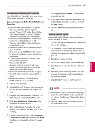 61
ENGENGLISH
ENTERTAINMENT
Installing Nero MediaHome 4 Essentials
Nero MediaHome 4 Essentials is an easy to use
DLNA server software for Windows.
Computer requirements for Nero MediaHome 4
Essentials
yy Windows® XP (Service Pack 2 or higher),
Windows Vista® (no Service Pack re-
quired), Windows® XP Media Center Edition
2005 (Service Pack 2 or higher), Windows
Server® 2003 (Service Pack 1 or higher)
yy Windows® 7 Home Premium, Professional,
Enterprise or Ultimate(32 and 64-bit)
yy Windows Vista® 64-bit edition (application
runs in 32-bit mode)
yy Windows® 7 64-bit edition (application runs
in 32-bit mode)
yy Hard drive space: 200 MB hard drive space
for a typical installation of Nero MediaHome
stand-alone
yy 1.2 GHz Intel® Pentium® III or AMD Sem-
pron™ 2200+ processors
yy Memory: 256 MB RAM
yy Graphics card with at least 32 MB video
memory, minimum resolution of 800 x 600
pixels, and 16-bit colour settings
yy Windows® Internet Explorer® 6.0 or higher
yy DirectX® 9.0c revision 30 (August 2006) or
higher
yy Network environment: 100 Mb Ethernet,
WLAN (IEEE 802.11g), or faster
1	 Start up your computer.
2	 Close all Microsoft Windows programmes and
exit any anti-virus software that may be run-
ning.
3	 Insert the Nero MediaHome 4 Essentials CD-
ROM into your computer’s CD-ROM drive.
4	 Click Nero MediaHome 4 Essentials. The
installation wizard will appear.
5	 Click the Next button to display the serial
number input screen. Click Next to go to the
next step.
6	 If you accept all conditions, click I accept the
License Conditions check box and click Next.
Installation is not possible without this agree-
ment.
7	 Click Typical and click Next. The installation
process is started.
8	 If you want to take part in the anonymous col-
lection of data, select the check box and click
the Next button.
9	 Click the Exit button to complete the installa-
tion.
Sharing files and folders
After installing Nero MediaHome, you must add
folders you wish to share.
1	 Double-click the Nero MediaHome 4 Essentials
icon on the desktop.
2	 Click Network icon on the left and define your
network name in the Network name field. The
Network name you enter will be recognized by
your TV.
3	 Click Shares icon on the left.
4	 Click Local Folders tab on the Shared screen.
5	 Click Add icon to open the Browse Folder win-
dow.
6	 Select the folder containing the files you want
to share. The selected folder is added to the
list of shared folders.
7	 Click Start Server icon to start the server.
yy If the shared folders or files are not displayed
on the TV, click the folder on the Local Fold-
ers tab and click Rescan Folder at the More
button.
yy Visit http://www.nero.com for more informa-
tion and software tools.
NOTE
 