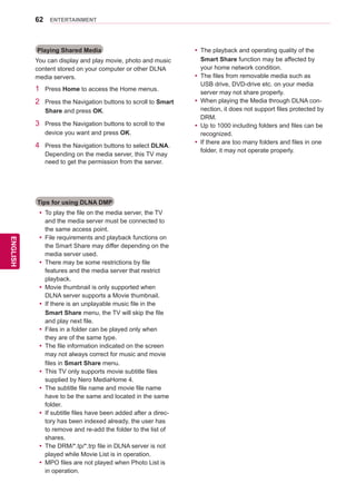 62
ENGENGLISH
ENTERTAINMENT
Playing Shared Media
You can display and play movie, photo and music
content stored on your computer or other DLNA
media servers.
1	 Press Home to access the Home menus.
2	 Press the Navigation buttons to scroll to Smart
Share and press OK.
3	 Press the Navigation buttons to scroll to the
device you want and press OK.
4	 Press the Navigation buttons to select DLNA.
Depending on the media server, this TV may
need to get the permission from the server.
Tips for using DLNA DMP
yy To play the file on the media server, the TV
and the media server must be connected to
the same access point.
yy File requirements and playback functions on
the Smart Share may differ depending on the
media server used.
yy There may be some restrictions by file
features and the media server that restrict
playback.
yy Movie thumbnail is only supported when
DLNA server supports a Movie thumbnail.
yy If there is an unplayable music file in the
Smart Share menu, the TV will skip the file
and play next file.
yy Files in a folder can be played only when
they are of the same type.
yy The file information indicated on the screen
may not always correct for music and movie
files in Smart Share menu.
yy This TV only supports movie subtitle files
supplied by Nero MediaHome 4.
yy The subtitle file name and movie file name
have to be the same and located in the same
folder.
yy If subtitle files have been added after a direc-
tory has been indexed already, the user has
to remove and re-add the folder to the list of
shares.
yy The DRM/*.tp/*.trp file in DLNA server is not
played while Movie List is in operation.
yy MPO files are not played when Photo List is
in operation.
yy The playback and operating quality of the
Smart Share function may be affected by
your home network condition.
yy The files from removable media such as
USB drive, DVD-drive etc. on your media
server may not share properly.
yy When playing the Media through DLNA con-
nection, it does not support files protected by
DRM.
yy Up to 1000 including folders and files can be
recognized.
yy If there are too many folders and files in one
folder, it may not operate properly.
 