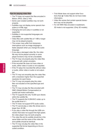 66
ENGENGLISH
ENTERTAINMENT
Tips for playing video files
yy The TV does not support the files encoded in
Motion JPEG. (See p.140)
yy Some user-created subtitles may not work
properly.
yy Subtitles may not display some special char-
acters or HTML tags.
yy Changing font and colour in subtitles is not
supported.
yy Subtitles in non-supported languages are
unavailable.
yy Video files with subtitle files of 1 MB or larger
may not be played properly.
yy The screen may suffer from temporary
interruptions such as image stoppage or
faster playback when you change the audio
language.
yy If you play a damaged video file, the video
file may not be played correctly or some
player functions may not be unavailable.
yy The TV may not properly play the video files
produced with certain encoders.
yy If the recorded file does not have video or
audio, either video or audio is not outputted.
yy If the TV plays the recorded file without video
or audio, either video or audio is not output-
ted.
yy The TV may not smoothly play the video files
with a resolution higher than the supported
resolution for each frame.
yy The TV may not properly play the video
files not included on the specified type and
format.
yy The TV may not play the files encoded with
GMC (Global Motion Compensation) or
quarter-pel motion estimation.
yy The TV supports the only 10,000 sync blocks
within the subtitle file.
yy The TV supports the H.264/AVC codec up to
the profile level 4.1.
yy The TV does not support DTS audio codec.
yy The TV cannot play a video file whose size is
larger than 30 GB.
yy If you play a video file through the USB con-
nection that does not support the high speed,
the video player may not work properly.
yy The video file and its subtitle should be in the
same folder and the name of the video file
and subtitle should be identical.
yy The TV may not play the video files in the
supported file format depending on the en-
coded condition.
yy Trick Mode does not support other func-
tions than ꕙ if video files do not have index
information.
yy Video file names that contain special charac-
ters may not be playable.
yy For 3D WMV files encoded in dualstream,
3D mode is not supported. (Only 3D models)
 