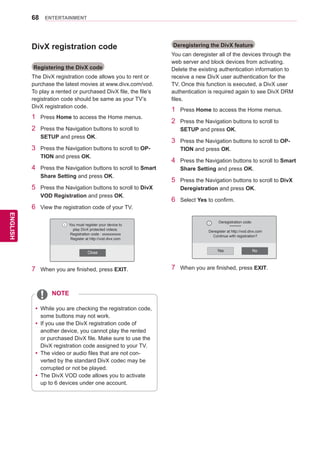68
ENGENGLISH
ENTERTAINMENT
DivX registration code
Registering the DivX code
The DivX registration code allows you to rent or
purchase the latest movies at www.divx.com/vod.
To play a rented or purchased DivX file, the file’s
registration code should be same as your TV’s
DivX registration code.
1	 Press Home to access the Home menus.
2	 Press the Navigation buttons to scroll to
SETUP and press OK.
3	 Press the Navigation buttons to scroll to OP-
TION and press OK.
4	 Press the Navigation buttons to scroll to Smart
Share Setting and press OK.
5	 Press the Navigation buttons to scroll to DivX
VOD Registration and press OK.
6	 View the registration code of your TV.
7	 When you are finished, press EXIT.
Deregistering the DivX feature
You can deregister all of the devices through the
web server and block devices from activating.
Delete the existing authentication information to
receive a new DivX user authentication for the
TV. Once this function is executed, a DivX user
authentication is required again to see DivX DRM
files.
1	 Press Home to access the Home menus.
2	 Press the Navigation buttons to scroll to
SETUP and press OK.
3	 Press the Navigation buttons to scroll to OP-
TION and press OK.
4	 Press the Navigation buttons to scroll to Smart
Share Setting and press OK.
5	 Press the Navigation buttons to scroll to DivX
Deregistration and press OK.
6	 Select Yes to confirm.
Yes No
Deregistration code:
********
Deregister at http://vod.divx.com
Continue with registration?
i
7	 When you are finished, press EXIT.
Close
You must register your device to
play DivX protected videos.
Registration code : xxxxxxxxxx
Register at http://vod.divx.com
i
yy While you are checking the registration code,
some buttons may not work.
yy If you use the DivX registration code of
another device, you cannot play the rented
or purchased DivX file. Make sure to use the
DivX registration code assigned to your TV.
yy The video or audio files that are not con-
verted by the standard DivX codec may be
corrupted or not be played.
yy The DivX VOD code allows you to activate
up to 6 devices under one account.
NOTE
 