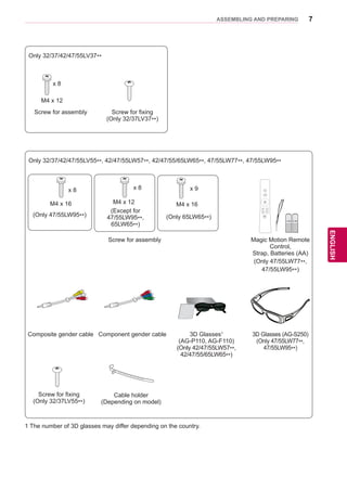 7
ENGENGLISH
ASSEMBLING AND PREPARING
Only 32/37/42/47/55LV55**, 42/47/55LW57**, 42/47/55/65LW65**, 47/55LW77**, 47/55LW95**
Screw for assembly Magic Motion Remote
Control,
Strap, Batteries (AA)
(Only 47/55LW77**,
47/55LW95**)
Composite gender cable Component gender cable 3D Glasses1
(AG-P110, AG-F110)
(Only 42/47/55LW57**,
42/47/55/65LW65**)
3D Glasses (AG-S250)
(Only 47/55LW77**,
47/55LW95**)
x 8
M4 x 16
x 8
M4 x 12
(Except for
47/55LW95**,
65LW65**)
Home
OK
P
MUTE
FREEZE
RATIO
L/R SELECT
ENTER
BACK EXIT
Q.MENUINFOMENU
CHVOL
P
A
G
E
FAV
3D
MUTE
1 2 3
4 5 6
7 8
0
9
MARK
LIST
FLASHBK
ENERGY
SAVING
TV
AV MODE INPUT
Only 32/37/42/47/55LV37**
Screw for assembly Screw for fixing
(Only 32/37LV37**)
M4 x 12
x 8
(Only 47/55LW95**)
1 The number of 3D glasses may differ depending on the country.
Screw for fixing
(Only 32/37LV55**)
Cable holder
(Depending on model)
x 9
M4 x 16
(Only 65LW65**)
 
