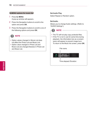 72
ENGENGLISH
ENTERTAINMENT
Q.MENU options for music list
1	 Press Q. MENU.
A pop-up window will appears.
2	 Press the Navigation buttons to scroll to the
option and press OK.
3	 Press the Navigation buttons to scroll to one of
the following options and press OK.
yy Option values changed in Movie List does
not affect the Photo List and Music List.
yy Option value changed in Photo List and
Music List are changed likewise in Photo List
and Music List.
Set Audio Play.
Select Repeat or Random option.
Set Audio.
Allows you to change Audio settings. (Refer to
“AUDIO Settings”).
yy The TV will not play copy protected files.
yy If the TV is not in use for some time during
playback, the information box as a screen-
saver will appear to prevent image burn.
To return to the Music list screen, press OK.
002. B02.mp3
00:31 / 04:04
Time elapsed /Duration
File name
NOTE
NOTE
 