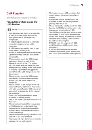 73
ENGENGLISH
DVR Function
DVR Function
Precautions when using the
USB Device
(This feature is not available for all model.)
yy Only a USB storage device is recognizable.
yy If the USB storage device is connected
through a USB hub, the device is not
recognizable.
yy A USB storage device using an automatic
recognition programme may not be
recognized.
yy A USB storage device which uses its own
driver may not be recognized.
yy In case of several partitions or a card reader,
up to four memory cards are concurrently
recognizable.
yy The recognition speed of a USB storage
device may depend on each device.
yy Please do not turn off the TV or unplug
the USB device when the connected USB
storage device is working. When such device
is suddenly separated or unplugged, the
stored files or the USB storage device may
be damaged.
yy Please connect power to a USB storage
device which requires an external power
supply. If not, the device may not be
recognized.
yy Please connect a USB storage device with
cable is offered by USB maker. If connected
with cable is not offered by USB maker or an
excessively long cable, the device may not
be recognized.
yy Some USB storage devices may not be
supported or operate properly.
yy The TV will display up to 128 characters of a
files name.
yy Please backup important files because data
on USB device may be damaged. Data
management is consumer’s responsibility
and as a result, the manufacturer does not
cover data damage.
yy The recommended capacity is 40 GB or over
and 1TB or less for a USB HDD.
yy 	Any device with more than the recommended
capacity may not work properly.
NOTE
yy Playing a movie via a USB connection that
doesn’t support high speed may not work
properly.
yy USB storage devices below USB 2.0 are
supported as well. But they may not work
properly in the movie list.
yy Please maintain the stability of external HDD
by using the HDD benchmarking tool in order
to guarantee smooth action of HDD.
yy The HDD benchmarking tools is checking the
performance of HDD that is read/write rate,
access time, stability. It will be able to search
at website and use easily it after download
the HDD benchmarking tool.
yy DVR USB hard disk supports only SSD
or HDD disk types. (USB memory is not
supported.)
yy A SSD (Solid State Drive) has a limited
number of write/delete cycles. A HDD (Hard
Disk Drive) is recommended for this product.
 