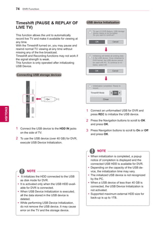 74
ENGENGLISH
DVR Function
IN1(ARC)IN2IN3IN4
NA/
IN
NANA
AV IN 2
AUDIO / VIDEO
COMPONENT IN 2
AUDIO / Y PB PR
H/P
/DVI/DVI/DVI/DVIHDDIN
USBIN1
USBApps
USBIN2
Timeshift (PAUSE  REPLAY OF
LIVE TV)
Connecting USB storage devices
This function allows the unit to automatically
record live TV and make it available for viewing at
any time.
With the Timeshift turned on, you may pause and
rewind normal TV viewing at any time without
missing any of the live broadcast.
Timeshift and Recording functions may not work if
the signal strength is weak.
This function is only operated after initializating
USB Device.
1	 Connect the USB device to the HDD IN jacks
on the side of TV.
2	 To use the USB device (over 40 GB) for DVR,
execute USB Device Initialization.
yy It initializes the HDD connected to the USB
as disk mode for DVR.
yy It is activated only when the USB HDD avail-
able for DVR is connected.
yy When USB Device Initialization is executed,
all the data stored in the USB device is
deleted.
yy While performing USB Device Initialization,
do not remove the USB device. It may cause
error on the TV and the storage device.
USB device Initialization
Initialization completed. Ready to
record.
Timeshift Mode On
Close
i
CancelOK
To use LG DVR feature, USB storage
device needs to be formatted.
Do you want to continue?
yy When initialization is completed, a popup
notice of completion is displayed and the
connected USB HDD is available for DVR.
yy Depending on the capacity of the USB de-
vice, the initialization time may vary.
yy The initialized USB device is not recognized
by the PC.
yy When a USB device of less than 40 GB is
connected, the USB Device Initialization is
not activated.
yy Supported maximum external HDD size for
back-up is up to 1TB.
1	 Connect an unformatted USB for DVR and
press REC to initialize the USB device.
2	 Press the Navigation buttons to scroll to OK
and press OK.
3	 Press Navigation buttons to scroll to On or Off
and press OK.
!
CancelOK
Initializing will delete all existing data
in the USB device. Once initialized to
DVR format, the USB device cannot
be used with PC. To continue to ini-
tialize, select OK.
!
◄ ►
NOTE
NOTE
 