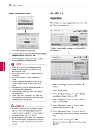 78
ENGENGLISH
DVR Function
Modify recording end time
� Recording starts.
Recording in progress. Stop
recording?
Recording stop
Recording end time modify
Close
!
Select time to record.
CancelOK
Start Time 10 : 37
End Time 13 : 37
1	 Press REC to stop the recording.
2	 Press Navigation buttons to scroll to Recording
end time modify and press OK.
3	 Press Navigation buttons to scroll to set the
recording end time and press OK.
yy When recording, if the available storage
space is not sufficient, the recording will
automatically Stop.
yy Recordings of less than 10 seconds will not
be saved.
yy Recording available time is maximum 5
hours.
yy To save disk space while recording broad-
casts, no data will be saved if there is no
signal.
yy The recording function will not initiate for a
copy-protected programme.
yy The displayed time may differ slightly from
the actual time.
yy When there is no signal or a film source is
being viewed, the displayed time may differ
slightly from the actual time.
Manual Timer
This function is easy to register to reserved record-
ing. Timer recording is set.
Record/Schedule
Going to the manual timer menu.
Apr.2 2010 15:30
Recorded List Schedule List
Select schedule
by date
Select schedule
by program
� Option Exitꔄ Recording starts
Manual Timer
Select the date to schedule.
Sun.
28 29 30 31
Mon. Tue. Wed. Thu. Fri. Sat.
1 2 3
10
17
24
9
16
23
8
15
22
7
14
21
6
13
20
5
12
19
4
11
18
Apr.2 2010
No schedule list
Apr.2 2010 15:30
2
� Programme Guide � Schedule List Exit
Move OK
Once
Daily
Weekly (Fri.)
Mon. ~ Fri.
Cancel
ꔡ
ꔉ
1	 After connecting USB device, press the OK
button.
2	 Press Yellow button.
3	 Press Navigation buttons to scroll to Select
schedule by date and press OK.
4	 Press Navigation buttons to scroll to select a
date and press OK.
5	 Press Navigation buttons to scroll to select
repeat option and press OK.
6	 Press Navigation buttons to scroll to set the
schedule type, time and programme and press
OK.
7	 When you are finished, press EXIT.
When you return to the previous menu, press
BACK.
Free Space 100GB
� 79h 03m � 31h 37m
Free Space 100GB
� 79h 03m � 31h 37m
SCHEDULE
* Select schedule by program is not available in
New Zealand.
NOTE
yy Broadcast materials are protected by copy-
right and that recording and playback of
certain material would only be permissible by
permission of the copyright owner.
yy Audio and video recordings you make using
this recorder are for your personal use only.
You may not sell, lend or rent them to other
people.
WARNING
 