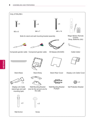 8
ENGENGLISH
ASSEMBLING AND PREPARING
Only 47/55LZ96**
x 4 x 6 x 6
Home
OK
P
MUTE
FREEZE
RATIO
L/R SELECT
ENTER
BACK EXIT
Q.MENUINFOMENU
CHVOL
P
A
G
E
FAV
3D
MUTE
1 2 3
4 5 6
7 8
0
9
MARK
LIST
FLASHBK
ENERGY
SAVING
TV
AV MODE INPUT
M3 x 6 M4 x 7 M4 x 14
Bolts for stand and wall mounting bracket assembly Magic Motion Remote
Control,
Strap, Batteries (AA)
Composite gender cable Component gender cable 3D Glasses (AG-S250) Cable holder
Stand Base Stand Body Stand Rear Cover Display Link Cable Cover
Display Link Cable
(stand type and wall
mounting type)
Wall Mounting Bracket
(one for the set and one for
the wall)
Wall Mounting Bracket
Pushpin
Set Protection Bracket
Wall Anchor Screw
x 2 x 2
x 2 x 2
 