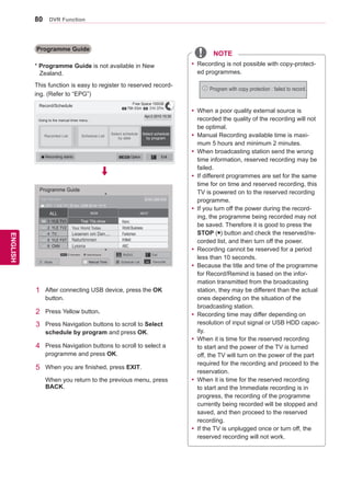 80
ENGENGLISH
DVR Function
Programme Guide
This function is easy to register to reserved record-
ing. (Refer to “EPG”)
Record/Schedule
Going to the manual timer menu.
Apr.2 2010 15:30
Recorded List Schedule List
Select schedule
by date
Select schedule
by program
Option ExitRecording starts
1	 After connecting USB device, press the OK
button.
2	 Press Yellow button.
3	 Press Navigation buttons to scroll to Select
schedule by program and press OK.
4	 Press Navigation buttons to scroll to select a
programme and press OK.
5	 When you are finished, press EXIT.
	 When you return to the previous menu, press
BACK.
Free Space 100GB
79h 03m 31h 37m
Programme Guide
ALL NOW NEXT
1 YLE TV1 	 Keno
	 WorldBusiness2 YLE TV2
4 TV..
	 Your World Today
	 Fantomen	 Legenen om Den....
	 Kritiskt	 Naturtimmen
	 ABC	 Lyssna
5 YLE FST
6 CNN
▼
▲
That ’70s show
DTV 1 YLE TV1 25 Nov. 2008 09:45~10:15
25 Nov. 2008 10:05That ’70s show
Watch/Schedulei InformationINFO
Mode Schedule ListManual Timer FavouriteFAV
RADIOTV/
RAD Exit
yy Recording is not possible with copy-protect-
ed programmes.
yy When a poor quality external source is
recorded the quality of the recording will not
be optimal.
yy Manual Recording available time is maxi-
mum 5 hours and minimum 2 minutes.
yy When broadcasting station send the wrong
time information, reserved recording may be
failed.
yy If different programmes are set for the same
time for on time and reserved recording, this
TV is powered on to the reserved recording
programme.
yy If you turn off the power during the record-
ing, the programme being recorded may not
be saved. Therefore it is good to press the
STOP (�) button and check the reserved/re-
corded list, and then turn off the power.
yy Recording cannot be reserved for a period
less than 10 seconds.
yy Because the title and time of the programme
for Record/Remind is based on the infor-
mation transmitted from the broadcasting
station, they may be different than the actual
ones depending on the situation of the
broadcasting station.
yy Recording time may differ depending on
resolution of input signal or USB HDD capac-
ity.
yy When it is time for the reserved recording
to start and the power of the TV is turned
off, the TV will turn on the power of the part
required for the recording and proceed to the
reservation.
yy When it is time for the reserved recording
to start and the Immediate recording is in
progress, the recording of the programme
currently being recorded will be stopped and
saved, and then proceed to the reserved
recording.
yy If the TV is unplugged once or turn off, the
reserved recording will not work.
Program with copy protection : failed to record.
* Programme Guide is not available in New
Zealand.
NOTE
 