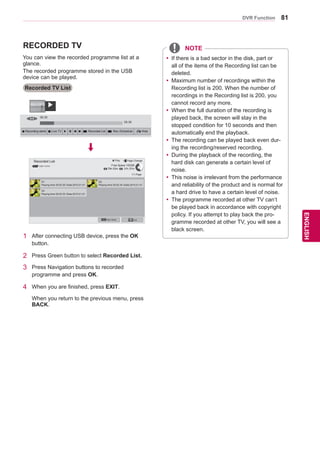 81
ENGENGLISH
DVR Function
RECORDED TV
Recorded TV List
You can view the recorded programme list at a
glance.
The recorded programme stored in the USB
device can be played.
1 After connecting USB device, press the OK
button.
2 Press Green button to select Recorded List.
3 Press Navigation buttons to recorded
programme and press OK.
4 When you are finished, press EXIT.
When you return to the previous menu, press
BACK.
Recorded List
USB1 XTICK
1/1 Page
Page Change
Mark Mode Exit
Play
Free Space 100GB
79h 03m 31h 37m
yy If there is a bad sector in the disk, part or
all of the items of the Recording list can be
deleted.
yy Maximum number of recordings within the
Recording list is 200. When the number of
recordings in the Recording list is 200, you
cannot record any more.
yy When the full duration of the recording is
played back, the screen will stay in the
stopped condition for 10 seconds and then
automatically end the playback.
yy The recording can be played back even dur-
ing the recording/reserved recording.
yy During the playback of the recording, the
hard disk can generate a certain level of
noise.
yy This noise is irrelevant from the performance
and reliability of the product and is normal for
a hard drive to have a certain level of noise.
yy The programme recorded at other TV can’t
be played back in accordance with copyright
policy. If you attempt to play back the pro-
gramme recorded at other TV, you will see a
black screen.
USB
00:35
05:35
��
ꔄ Recording starts � Live TV � � ꕚ ꕙ � Recorded List � Rec./Schedule ꕉ Hide
�
D1
Playing time 00:02:30 /Date:2010.01.01
D2
Playing time 00:02:30 /Date:2010.01.01
D3
Playing time 00:02:30 /Date:2010.01.01
NOTE
 