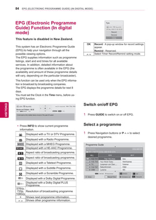 84
ENGENGLISH
EPG (ELECTRONIC PROGRAMME GUIDE) (IN DIGITAL MODE)
EPG (Electronic Programme
Guide) Function (In digital
mode)
Switch on/off EPG
1	 Press GUIDE to switch on or off EPG.
Select a programme
1	 Press Navigation buttons or P to select
desired programme.
This feature is disabled in New Zealand.
This system has an Electronic Programme Guide
(EPG) to help your navigation through all the
possible viewing options.
The EPG supplies information such as programme
listings, start and end times for all available
services. In addition, detailed information about
the programme is often available in the EPG (the
availability and amount of these programme details
will vary, depending on the particular broadcaster).
This function can be used only when the EPG informa-
tion is broadcast by broadcasting companies.
The EPG displays the programme details for next 8
days.
You must set the Clock in the Time menu, before us-
ing EPG function.
DTV 18 The HITS Wed. 7 Feb. 19:28
Movers and Shakers : 86-06
18:00 19:30
Next Pr. Change Watch
4:3MHEG 576i...
A look back at the hottest dance moves of the past 20 years.
yy Press INFO to show current programme
information.
Displayed with a TV or DTV Programme.
Displayed with a Radio Programme.
Displayed with a MHEG Programme.
HE-AAC C Displayed with a HE-AAC Programme.
Aspect ratio of broadcasting programme.
Aspect ratio of broadcasting programme.
Displayed with a Teletext Programme.
Displayed with a Subtitle Programme.
Displayed with a Scramble Programme.
Displayed with a Dolby Digital Programme.
Displayed with a Dolby Digital PLUS
Programme.
576i/p,
720p,
1080i/p
Resolution of broadcasting programme
 Shows next programme information.
Shows other programme information.
Tyra
28 Sep. 2008 21:00~00:00
Close
Remind
Record
OK Record : A pop-up window for record settings
appear.
Remind : Reserved.
Select Timer Record/Remind setting mode.
DTV 18 The HITS
Programme Guide
ALL NOW NEXT
1 YLE TV1 	 Keno
	 WorldBusiness2 YLE TV2
4 TV..
	 Your World Today
	 Fantomen	 Legenen om Den....
	 Kritiskt	 Naturtimmen
	 ABC	 Lyssna
5 YLE FST
6 CNN
▼
▲
That ’70s show
DTV 1 YLE TV1 25 Nov. 2008 09:45~10:15
25 Nov. 2008 10:05That ’70s show
Watch/Schedulei InformationINFO
Mode Manual Timer Schedule List FavouriteFAV
RADIOTV/
RAD Exit
 