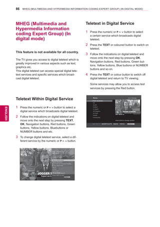 86
ENGENGLISH
MHEG (MULTIMEDIA AND HYPERMEDIA INFORMATION CODING EXPERT GROUP) (IN DIGITAL MODE)
MHEG (Multimedia and
Hypermedia Information
coding Expert Group) (In
digital mode)
This feature is not available for all country.
The TV gives you access to digital teletext which is
greatly improved in various aspects such as text,
graphics etc.
This digital teletext can access special digital tele-
text services and specific services which broad-
cast digital teletext.
Teletext Within Digital Service
1	 Press the numeric or P button to select a
digital service which broadcasts digital teletext.
2	 Follow the indications on digital teletext and
move onto the next step by pressing TEXT,
OK, Navigation buttons, Red buttons, Green
buttons, Yellow buttons, Bluebuttons or
NUMBER buttons and etc.
3	 To change digital teletext service, select a dif-
ferent service by the numeric or P button.
Teletext in Digital Service
1	 Press the numeric or P button to select
a certain service which broadcasts digital
teletext.
2	 Press the TEXT or coloured button to switch on
teletext.
3	 Follow the indications on digital teletext and
move onto the next step by pressing OK,
Navigation buttons, Red buttons, Green but-
tons, Yellow buttons, Blue buttons or NUMBER
buttons and so on.
4	 Press the TEXT or colour button to switch off
digital teletext and return to TV viewing.
	 Some services may allow you to access text
services by pressing the Red button.
 