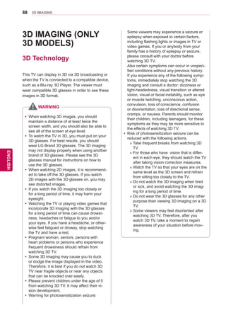 88
ENGENGLISH
3D IMAGING
3D IMAGING (ONLY
3D MODELS)
3D Technology
This TV can display in 3D via 3D broadcasting or
when the TV is connected to a compatible device,
such as a Blu-ray 3D Player. The viewer must
wear compatible 3D glasses in order to see these
images in 3D format.
yy When watching 3D images, you should
maintain a distance of at least twice the
screen width, and you should also be able to
see all of the screen at eye level.
yy To watch the TV in 3D, you must put on your
3D glasses. For best results, you should
wear LG Brand 3D glasses. The 3D imaging
may not display properly when using another
brand of 3D glasses. Please see the 3D
glasses manual for instructions on how to
use the 3D glasses.
yy When watching 2D images, it is recommend-
ed to take off the 3D glasses. If you watch
2D images with the 3D glasses on, you may
see distorted images.
yy If you watch the 3D imaging too closely or
for a long period of time, it may harm your
eyesight.
yy Watching the TV or playing video games that
incorporate 3D imaging with the 3D glasses
for a long period of time can cause drowsi-
ness, headaches or fatigue to you and/or
your eyes. If you have a headache, or other-
wise feel fatigued or drowsy, stop watching
the TV and have a rest.
yy Pregnant woman, seniors, persons with
heart problems or persons who experience
frequent drowsiness should refrain from
watching 3D TV.
yy Some 3D imaging may cause you to duck
or dodge the image displayed in the video.
Therefore, it is best if you do not watch 3D
TV near fragile objects or near any objects
that can be knocked over easily.
yy Please prevent children under the age of 5
from watching 3D TV. It may affect their vi-
sion development.
yy Warning for photosensitization seizure:
WARNING
Some viewers may experience a seizure or
epilepsy when exposed to certain factors,
including flashing lights or images in TV or
video games. If you or anybody from your
family has a history of epilepsy or seizure,
please consult with your doctor before
watching 3D TV.
Also certain symptoms can occur in unspeci-
fied conditions without any previous history.
If you experience any of the following symp-
toms, immediately stop watching the 3D
imaging and consult a doctor: dizziness or
light-headedness, visual transition or altered
vision, visual or facial instability, such as eye
or muscle twitching, unconscious action,
convulsion, loss of conscience, confusion
or disorientation, loss of directional sense,
cramps, or nausea. Parents should monitor
their children, including teenagers, for these
symptoms as they may be more sensitive to
the effects of watching 3D TV.
yy 	Risk of photosensitization seizure can be
reduced with the following actions.
	 » Take frequent breaks from watching 3D
TV.
	 » For those who have vision that is differ-
ent in each eye, they should watch the TV
after taking vision correction measures.
	 » Watch the TV so that your eyes are on the
same level as the 3D screen and refrain
from sitting too closely to the TV.
	 » Do not watch the 3D imaging when tired
or sick, and avoid watching the 3D imag-
ing for a long period of time.
	 » Do not wear the 3D glasses for any other
purpose than viewing 3D imaging on a 3D
TV.
	 » Some viewers may feel disoriented after
watching 3D TV. Therefore, after you
watch 3D TV, take a moment to regain
awareness of your situation before mov-
ing.
 
