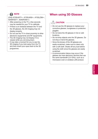 89
ENGENGLISH
3D IMAGING
(Only 47/55LW77**, 47/55LW95**, 47/55LZ96**,
50/60PZ57**, 50/60PZ95**)
yy After powering on the TV, a few seconds
may be needed for your TV to calibrate.
yy If there is an obstacle between the TV and
the 3D glasses, the 3D imaging may not
display properly.
yy Do not use the TV in close proximity to other
electronic equipments and RF equipments.
yy The 3D imaging may not display if it is
viewed while you are lying down.
yy It may take a moment for you to see the
3D imaging if you look away from the TV
and then revert your eyes back to the 3D
programme.
NOTE When using 3D Glasses
yy Do not use the 3D glasses to replace your
corrective glasses, sunglasses or protective
goggles.
yy Do not store the 3D glasses in hot or cold
locations.
yy Do not drop objects onto the 3D glasses. Do
not drop or bend the glasses.
yy Since the lenses of the 3D glasses are
easily scratched, make sure to clean only
with a soft cloth. Shake off any dust before
using the cloth since the glasses are easily
scratched.
yy A communication failure may occur if the
glasses are near electronic devices that use
the same bandwidth (2.4 GHz), such as a
microwave oven or wireless LAN product.
CAUTION
 