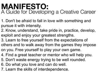 1. Don't be afraid to fall in love with something and
pursue it with intensity.	
2. Know, understand, take pride in, practice, develop,
exploit and enjoy your greatest strengths.	
3. Learn to free yourself from the expectations of
others and to walk away from the games they impose
on you.	Free yourself to play your own game.	
4. Find a great teacher or mentor who will help you.	
5. Don't waste energy trying to be well rounded.	
6. Do what you love and can do well.	
7. Learn the skills of interdependence.
MANIFESTO:
A Guide for Developing a Creative Career
 