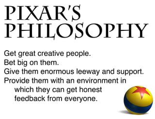 Get great creative people.
Bet big on them.
Give them enormous leeway and support.
Provide them with an environment in
which they can get honest
feedback from everyone.
PIXAR’S
PHILOSOPHY
 
