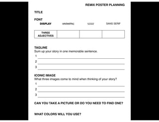 REMIX POSTER PLANNING!
!
TITLE!
!
FONT !
!
!
!
TAGLINE!
Sum up your story in one memorable sentence. !
!
ICONIC IMAGE!
What three images come to mind when thinking of your story? !
!
CAN YOU TAKE A PICTURE OR DO YOU NEED TO FIND ONE? !
!
!
WHAT COLORS WILL YOU USE? !
DISPLAY HANDWRITING SERIF SANS SERIF
THREE !
ADJECTIVES
1
2
3
1
2
3
 