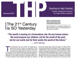 Summer 2013
T
he admonition that we should be preparing our
students for the 21st century is everywhere. There
are numerous books, blogs, and content resources
promoting and espousing the virtues of 21st cen-
tury learning. If one examines the titles and descriptions of
presentations at any gifted or general education conference,
reference to 21st century learning is prevalent. Most of us
in gifted education have regularly advocated for teaching
trace their origins back at least 30 years. In 1983, the Na-
tional Science Board Commission on Precollege Education
in Mathematics, Science and Technology published a report
entitled, Educating Americans for the 21st Century: A Plan
of Action for Improving Mathematics, Science, and Technol-
ogy Education for All American Elementary and Secondary
Students So that their Achievement is the Best in the World
by 1995. This publication outlined many of the same initia-
Quality Classroom Practice
for High-Abillity Students
Teaching for High Potential
THPThe 21st
Century
is SO Yesterday
Brian C. Housand, Ph.D.
East Carolina University
www.brianhousand.com
Brian Housand is an Assistant Professor at
East Carolina University in the department of
Elementary Education.
“The world is moving at a tremendous rate. No one knows where.
We must prepare our children, not for the world of the past,
not for our world, but for their world, the world of the future.”
— John Dewey
 