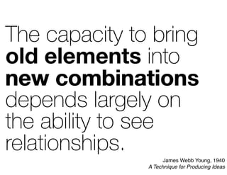 The capacity to bring
old elements into
new combinations
depends largely on
the ability to see
relationships.
new combination
old elements
James Webb Young, 1940
A Technique for Producing Ideas
 