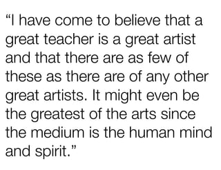 “I have come to believe that a
great teacher is a great artist
and that there are as few of
these as there are of any other
great artists. It might even be
the greatest of the arts since
the medium is the human mind
and spirit.”
 
