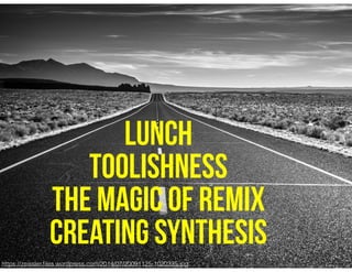 https://zeissler.ﬁles.wordpress.com/2014/07/20091125-1020335.jpg
LUNCH
TOOLISHNESS
THE MAGIC OF REMIX
CREATING SYNTHESIS
 