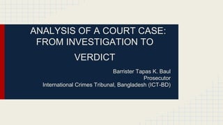 ANALYSIS OF A COURT CASE:
FROM INVESTIGATION TO
VERDICT
Barrister Tapas K. Baul
Prosecutor
International Crimes Tribunal, Bangladesh (ICT-BD)
 