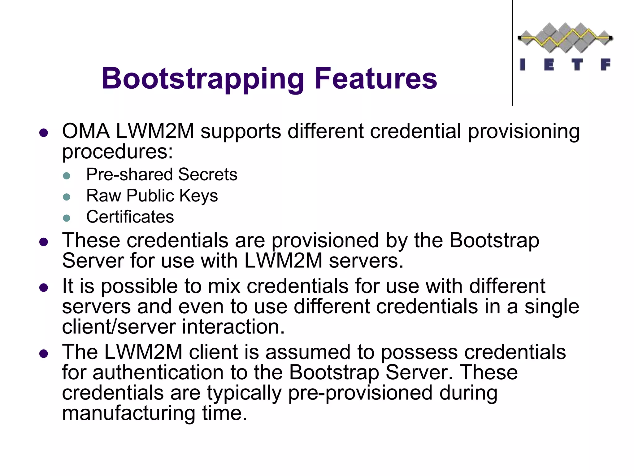 Bootstrapping Features
 OMA LWM2M supports different credential provisioning
procedures:
 Pre-shared Secrets
 Raw Public Keys
 Certificates
 These credentials are provisioned by the Bootstrap
Server for use with LWM2M servers.
 It is possible to mix credentials for use with different
servers and even to use different credentials in a single
client/server interaction.
 The LWM2M client is assumed to possess credentials
for authentication to the Bootstrap Server. These
credentials are typically pre-provisioned during
manufacturing time.
 