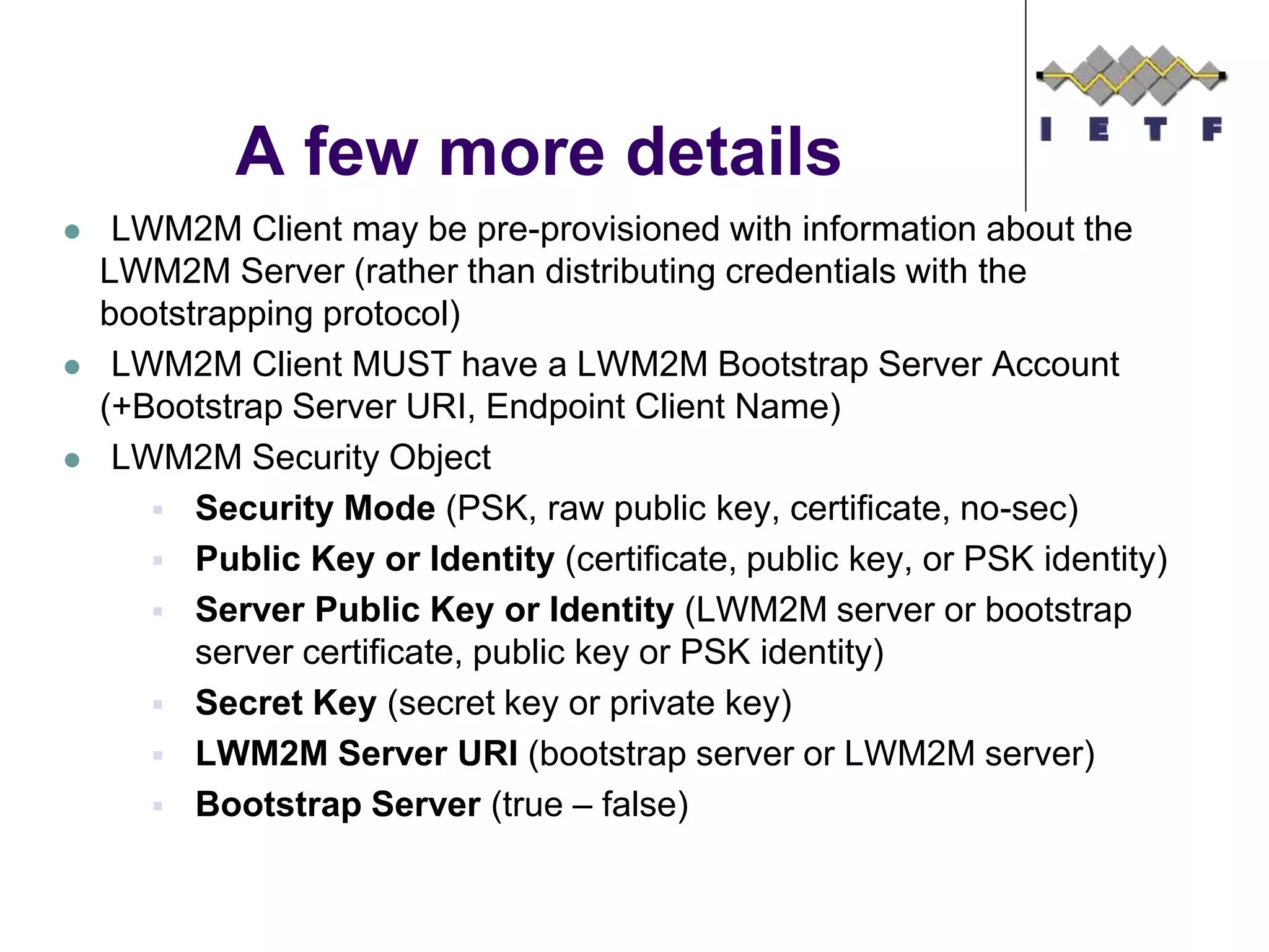  LWM2M Client may be pre-provisioned with information about the
LWM2M Server (rather than distributing credentials with the
bootstrapping protocol)
 LWM2M Client MUST have a LWM2M Bootstrap Server Account
(+Bootstrap Server URI, Endpoint Client Name)
 LWM2M Security Object
 Security Mode (PSK, raw public key, certificate, no-sec)
 Public Key or Identity (certificate, public key, or PSK identity)
 Server Public Key or Identity (LWM2M server or bootstrap
server certificate, public key or PSK identity)
 Secret Key (secret key or private key)
 LWM2M Server URI (bootstrap server or LWM2M server)
 Bootstrap Server (true – false)
A few more details
 